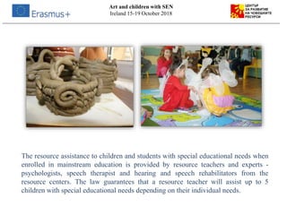 The resource assistance to children and students with special educational needs when
enrolled in mainstream education is provided by resource teachers and experts -
psychologists, speech therapist and hearing and speech rehabilitators from the
resource centers. The law guarantees that a resource teacher will assist up to 5
children with special educational needs depending on their individual needs.
Art and children with SEN
Ireland 15-19 October 2018
 