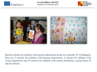 Art and children with SEN
Ireland 15-19 October 2018
Special schools for children with special educational needs are currently 55. In Bulgaria,
there are 3 schools for children with hearing impairment, 2 schools for children with
visual impairment and 50 schools for children with mental disabilities, except these 55
special schools.
 