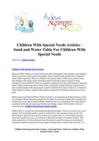 Children With Special Needs Articles -
  Sand and Water Table For Children With
              Special Needs
Written by: Autism Advisor



Children With Special Needs Articles

Sand and Water Tables are widely praised for their educational value amongst small children.
There are however other people who people whom would benefit greatly from a Sand and
Water Table experience, these are children with special needs. Studies have clearly shown
that children with autism retain information better while their sense of touch is being
stimulated. Sand and Water Tables are a perfect catalyst for this form off education. Sand and
Water Tables promote growth in motor skills, social skills, spatial relations, natural science,
and can offer people with special needs a small world that they feel in control of. A Sand and
Water Table can offer a sample of the outdoors experience for Children whom can never go
there.

When using your Sand and Water Table, be creative, as experiencing different things is what
it is all about. When choosing a project for the child, always keep in mind their strengths and
weaknesses. Some special needs children might become over stimulated if too many objects
are placed in the tub and some may feel the more things to play with the better. Here are
some fun ideas. Children With Special Needs Articles

What is that? Is a really fun stimulating and educational game. There are several ways to set
up play. First try taking noodles, warm or cold, hard or soft, and place them into the Tub.
Then burry an object in there and have them try to guess what it is. For a higher learning
more task specific exercise, you can place 3-dimensional letters or numbers in there. This
works especially well when trying to teach them how to spell their name, as the physical
stimulation and the excitement of a new game will help them to retain what they learn. Try


   Children With Special Needs Articles - Sand and Water Table For Children With
                               Special Needs © 2010
 