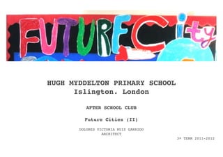 HUGH MYDDELTON PRIMARY SCHOOL
      Islington. London

          AFTER SCHOOL CLUB

         Future Cities (II)
       DOLORES VICTORIA RUIZ GARRIDO
                 ARCHITECT
                                       3º TERM 2011-2012
 