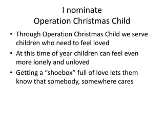 I nominate
Operation Christmas Child
• Through Operation Christmas Child we serve
children who need to feel loved
• At this time of year children can feel even
more lonely and unloved
• Getting a “shoebox” full of love lets them
know that somebody, somewhere cares

 