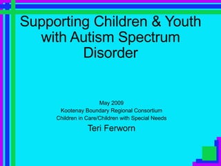 Supporting Children & Youth with Autism Spectrum Disorder May 2009 Kootenay Boundary Regional Consortium Children in Care/Children with Special Needs Teri Ferworn 