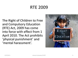 RTE 2009
The Right of Children to Free
and Compulsory Education
(RTE) Act, 2009 has come
into force with effect from 1
April 2010. The Act prohibits
‘physical punishment’ and
‘mental harassment’.
9/19/2013 ratheesh kaliyadan/SCERT 11
 