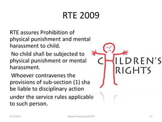 RTE 2009
RTE assures Prohibition of
physical punishment and mental
harassment to child.
No child shall be subjected to
physical punishment or mental
harassment.
Whoever contravenes the
provisions of sub-section (1) shall
be liable to disciplinary action
under the service rules applicable
to such person.
9/19/2013 ratheesh kaliyadan/SCERT 12
 