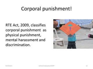 Corporal punishment!
RTE Act, 2009, classifies
corporal punishment as
physical punishment,
mental harassment and
discrimination.
9/19/2013 ratheesh kaliyadan/SCERT 13
 