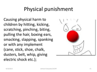 Physical punishment
Causing physical harm to
children by hitting, kicking,
scratching, pinching, biting,
pulling the hair, boxing ears,
smacking, slapping, spanking
or with any implement
(cane, stick, shoe, chalk,
dusters, belt, whip, giving
electric shock etc.);
9/19/2013 ratheesh kaliyadan/SCERT 15
 