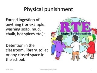Physical punishment
Forced ingestion of
anything (for example:
washing soap, mud,
chalk, hot spices etc.);
Detention in the
classroom, library, toilet
or any closed space in
the school.
9/19/2013 ratheesh kaliyadan/SCERT 17
 