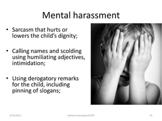 Mental harassment
• Sarcasm that hurts or
lowers the child’s dignity;
• Calling names and scolding
using humiliating adjectives,
intimidation;
• Using derogatory remarks
for the child, including
pinning of slogans;
9/19/2013 ratheesh kaliyadan/SCERT 20
 