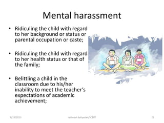 Mental harassment
• Ridiculing the child with regard
to her background or status or
parental occupation or caste;
• Ridiculing the child with regard
to her health status or that of
the family;
• Belittling a child in the
classroom due to his/her
inability to meet the teacher’s
expectations of academic
achievement;
9/19/2013 ratheesh kaliyadan/SCERT 21
 