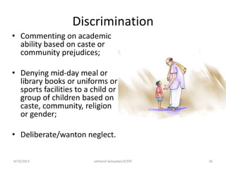 Discrimination
• Commenting on academic
ability based on caste or
community prejudices;
• Denying mid-day meal or
library books or uniforms or
sports facilities to a child or
group of children based on
caste, community, religion
or gender;
• Deliberate/wanton neglect.
9/19/2013 ratheesh kaliyadan/SCERT 26
 