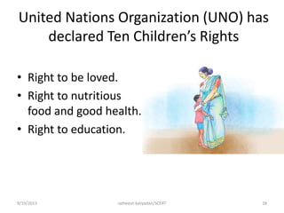 United Nations Organization (UNO) has
declared Ten Children’s Rights
• Right to be loved.
• Right to nutritious
food and good health.
• Right to education.
9/19/2013 ratheesh kaliyadan/SCERT 28
 