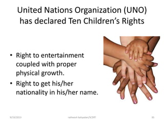 United Nations Organization (UNO)
has declared Ten Children’s Rights
• Right to entertainment
coupled with proper
physical growth.
• Right to get his/her
nationality in his/her name.
9/19/2013 ratheesh kaliyadan/SCERT 30
 