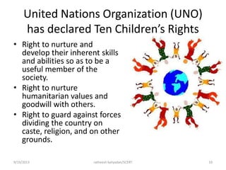 United Nations Organization (UNO)
has declared Ten Children’s Rights
• Right to nurture and
develop their inherent skills
and abilities so as to be a
useful member of the
society.
• Right to nurture
humanitarian values and
goodwill with others.
• Right to guard against forces
dividing the country on
caste, religion, and on other
grounds.
9/19/2013 ratheesh kaliyadan/SCERT 33
 