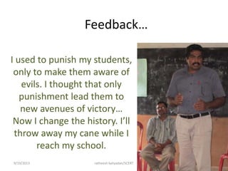 Feedback…
I used to punish my students,
only to make them aware of
evils. I thought that only
punishment lead them to
new avenues of victory…
Now I change the history. I’ll
throw away my cane while I
reach my school.
9/19/2013 ratheesh kaliyadan/SCERT 36
 