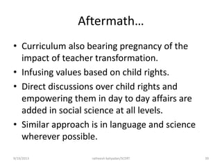 Aftermath…
• Curriculum also bearing pregnancy of the
impact of teacher transformation.
• Infusing values based on child rights.
• Direct discussions over child rights and
empowering them in day to day affairs are
added in social science at all levels.
• Similar approach is in language and science
wherever possible.
9/19/2013 ratheesh kaliyadan/SCERT 39
 