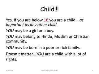 Child!!!
Yes, If you are below 18 you are a child… as
important as any other child.
YOU may be a girl or a boy.
YOU may belong to Hindu, Muslim or Christian
community.
YOU may be born in a poor or rich family.
Doesn’t matter…YOU are a child with a lot of
rights.
9/19/2013 ratheesh kaliyadan/SCERT 5
 