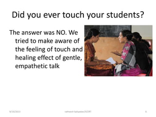 Did you ever touch your students?
The answer was NO. We
tried to make aware of
the feeling of touch and
healing effect of gentle,
empathetic talk
9/19/2013 ratheesh kaliyadan/SCERT 6
 