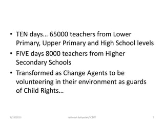 • TEN days… 65000 teachers from Lower
Primary, Upper Primary and High School levels
• FIVE days 8000 teachers from Higher
Secondary Schools
• Transformed as Change Agents to be
volunteering in their environment as guards
of Child Rights…
9/19/2013 ratheesh kaliyadan/SCERT 7
 