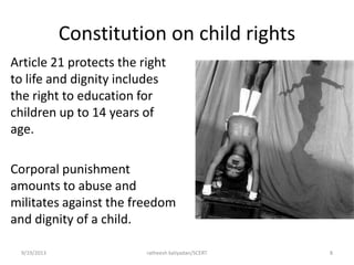Constitution on child rights
Article 21 protects the right
to life and dignity includes
the right to education for
children up to 14 years of
age.
Corporal punishment
amounts to abuse and
militates against the freedom
and dignity of a child.
9/19/2013 ratheesh kaliyadan/SCERT 8
 