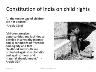 Constitution of India on child rights
“… the tender age of children
are not abused”.
-Article 39(e)
“children are given
opportunities and facilities to
develop in a healthy manner
and in conditions of freedom
and dignity and that
childhood and youth are
protected against exploitation
and against moral and
material abandonment.” -
Article 39(f)
9/19/2013 ratheesh kaliyadan/SCERT 9
 