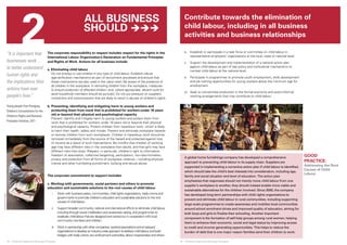 2 
© SAVE THE CHILDREN 
Contribute towards the elimination of 
child labour, including in all business 
activities and business relationships 
18 ❘ Children’s Rights and Business Principles 19 ❘ Children’s Rights and Business Principles 
GOOD 
PRACTICE: 
Addressing the Root 
Causes of Child 
Labour 
© SAVE THE CHILDREN 
“It is important that 
businesses work… 
to better understand 
human rights and 
the implications their 
actions have over 
people’s lives.” 
Young people from Paraguay, 
Children’s Consultations for the 
Children’s Rights and Business 
Principles Initiative, 2011 
The corporate responsibility to respect includes respect for the rights in the 
International Labour Organization’s Declaration on Fundamental Principles 
and Rights at Work. Actions for all business include: 
a. Eliminating child labour 
Do not employ or use children in any type of child labour. Establish robust 
age-verification mechanisms as part of recruitment processes and ensure that 
these mechanisms are also used in the value chain. Be aware of the presence of 
all children in the workplace. In removing children from the workplace, measures 
to ensure protection of affected children, and, where appropriate, decent work for 
adult household members should be pursued. Do not put pressure on suppliers, 
contractors and subcontractors that are likely to result in abuses of children’s rights. 
b. Preventing, identifying and mitigating harm to young workers and 
protecting them from work that is prohibited for workers under 18 years 
old or beyond their physical and psychological capacity 
Prevent, identify and mitigate harm to young workers and protect them from 
work that is prohibited for workers under 18 years old or beyond their physical 
and psychological capacity. Protect children from hazardous work, which is likely 
to harm their health, safety and morals. Prevent and eliminate workplace hazards 
or remove children from such workplaces. Children in hazardous work should be 
removed immediately from the source of the hazard and protected against loss 
of income as a result of such interventions. Be mindful that children of working 
age may face different risks in the workplace than adults, and that girls may face 
different risks than boys. Respect, in particular, children’s right to information, 
freedom of association, collective bargaining, participation, non-discrimination, 
privacy and protection from all forms of workplace violence – including physical, 
mental and other humiliating punishment, bullying and sexual abuse. 
The corporate commitment to support includes: 
c. Working with governments, social partners and others to promote 
education and sustainable solutions to the root causes of child labour 
i. Work with business peers, communities, child rights organizations, trade unions and 
governments to promote children’s education and sustainable solutions to the root 
causes of child labour. 
ii. Support broader community, national and international efforts to eliminate child labour, 
including through social mobilization and awareness raising, and programmes to 
eradicate child labour that are designed and carried out in cooperation with local 
community members and children. 
iii. Work in partnership with other companies, sectoral associations and employers’ 
organizations to develop an industry-wide approach to address child labour, and build 
bridges with trade unions, law enforcement authorities, labour inspectorates and others. 
A global home furnishings company has developed a comprehensive 
approach to preventing child labour in its supply chain. Suppliers are 
supported in implementing a corrective action plan if child labour is identified, 
which should take the child’s best interests into consideration, including age, 
family and social situation and level of education. The action plan 
emphasizes that responses should not merely move child labour from one 
supplier’s workplace to another, they should instead enable more viable and 
sustainable alternatives for the children involved. Since 2000, the company 
has developed long-term partnerships with child rights organizations to 
prevent and eliminate child labour in rural communities, including supporting 
large-scale programmes to create awareness and mobilize local communities 
around school enrolment drives and improved quality of education, aiming for 
both boys and girls to finalize their schooling. Another important 
component is the formation of self-help groups among rural women, helping 
them to enhance their economic, social and legal status by improving access 
to credit and income-generating opportunities. This helps to reduce the 
burden of debt that is one major reason families send their children to work. 
All business 
should  
iv. Establish or participate in a task force or committee on child labour in 
representative employers’ organizations at the local, state or national level. 
v. Support the development and implementation of a national action plan 
against child labour as part of key policy and institutional mechanisms to 
combat child labour at the national level. 
vi. Participate in programmes to promote youth employment, skills development 
and job training opportunities for young workers above the minimum age for 
employment. 
vii. Seek to concentrate production in the formal economy and avoid informal 
working arrangements that may contribute to child labour. 
 