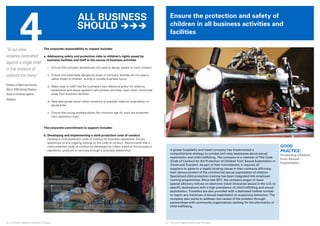 4 
© UNICEF/NYHQ2007-2695/Pirozzi 
Ensure the protection and safety of 
children in all business activities and 
facilities 
22 ❘ Children’s Rights and Business Principles 23 ❘ Children’s Rights and Business Principles 
GOOD 
PRACTICE: 
Protecting Children 
from Sexual 
Exploitation 
© UNICEF/NYHQ1991-0239/Toutounji 
“In our view, 
violence committed 
against a single child 
is one instance of 
violence too many.” 
Children in West and Central 
Africa, 2005 (United Nations 
Study on Violence against 
Children) 
The corporate responsibility to respect includes: 
a. Addressing safety and protection risks to children’s rights posed by 
business facilities and staff in the course of business activities 
i. Ensure that company facilities are not used to abuse, exploit or harm children. 
ii. Ensure that potentially dangerous areas of company facilities do not pose a 
safety threat to children, during or outside business hours. 
iii. Make clear to staff that the business’s zero tolerance policy for violence, 
exploitation and abuse applies in all business activities, even when conducted 
away from business facilities. 
iv. Take appropriate action when concerns of possible violence, exploitation or 
abuse arise. 
v. Ensure that young workers above the minimum age for work are protected 
from hazardous work. 
The corporate commitment to support includes: 
b. Developing and implementing a child protection code of conduct 
Develop a child protection code of conduct for business operations. Ensure 
awareness of and ongoing training on the code of conduct. Recommend that a 
child protection code of conduct be developed by others linked to the business’s 
operations, products or services through a business relationship. A global hospitality and travel company has implemented a 
comprehensive strategy to combat and raise awareness about sexual 
exploitation and child trafficking. The company is a member of The Code 
(Code of Conduct for the Protection of Children from Sexual Exploitation in 
Travel and Tourism). As part of their commitment, it requires all 
suppliers to agree to a legally binding clause in their contracts affirming 
their denouncement of the commercial sexual exploitation of children. 
Specialized child protection training has been integrated into employee 
training programmes. Since late 2011, the company began to issue 
special advisory notices on electronic travel itineraries issued in the U.S. to 
specific destinations with a high prevalence of child trafficking and sexual 
exploitation. Travellers are also provided with a dedicated hotline number 
to report any instances of sexual exploitation or suspicious behaviour. The 
company also works to address root causes of the problem through 
partnerships with community organizations working for the elimination of 
child trafficking. 
All business 
should  
 