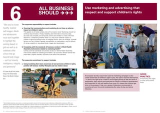 6 
© UNICEF/NYHQ2010-2453/Dormino 
© SAVE THE CHILDREN 
26 ❘ Children’s Rights and Business Principles 27 ❘ Children’s Rights and Business Principles 
GOOD 
PRACTICE: 
Promoting the right 
to play and active 
lives 
“We need to foster 
healthy, realistic 
self-images. Adults 
and adolescents 
must work together 
to highlight the 
existing beauty in 
girls as well as to 
celebrate other 
virtues that go 
beyond body image 
– such as honesty, 
intelligence, integrity 
and generosity” 
A 16-year-old girl from Jordan, 
living in the United States. 
State of the World’s Children 
2011 
The corporate responsibility to respect includes: 
a. Ensuring that communications and marketing do not have an adverse 
impact on children’s rights 
This applies to all media outlets and communication tools. Marketing should not 
reinforce discrimination. Product labelling and information should be clear, 
accurate and complete, and empower parents and children to make informed 
decisions. In assessing whether there is or may be an adverse impact on 
children’s rights and taking action to integrate and act upon the findings, consider 
factors such as: children’s greater susceptibility to manipulation, and the effects 
of using unrealistic or sexualized body images and stereotypes. 
b. Complying with the standards of business conduct in World Health 
Assembly instruments related to marketing health10 
Comply with the standards of business conduct in World Health Assembly 
instruments related to marketing and health in all countries. Where national law 
prescribes a higher standard, business must follow that standard. 
The corporate commitment to support includes: 
c. Using marketing that raises awareness of and promotes children’s rights, 
positive self-esteem, healthy lifestyles and non-violent values 
A European laundry soap brand used its marketing campaign to also 
create awareness of children’s right to play, the right to express themselves 
– in short, the right to be a child! It encourages parents to see the value of 
exploration, play, activity and exercise as critical to children’s development 
and important for full and healthy lives, even if it means that children get 
dirty in the process. It has run a series of television commercials in 
countries all over the world emphasizing the value of play and active 
lifestyles. 
10 World Health Assembly instruments on marketing and health include: the International Code of Marketing of Breast-Milk Substitutes (1981) and 
subsequent relevant World Health Assembly resolutions (national measures have been adopted in many countries to give effect to both); the WHO 
Framework Convention on Tobacco Control (2003); Set of Recommendations on the Marketing of Foods and Non-Alcoholic Beverages to Children; and the 
World Health Assembly’s Global Strategy to Reduce the Harmful Use of Alcohol (2010). 
Use marketing and advertising that 
respect and support children’s rights 
All business 
should  
 