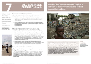 7 
© UNICEF/NYHQ2006-2608/Kamber 
Respect and support children’s rights in 
relation to the environment and to land 
acquisition and use 
28 ❘ Children’s Rights and Business Principles 29 ❘ Children’s Rights and Business Principles 
GOOD 
PRACTICE: 
Schoolchildren 
learn about energy 
conservation 
© SAVE THE CHILDREN 
Each year, around 
three million 
children under five 
years old die due to 
environment-related 
diseases. 
World Health Organization, 
Global Plan of Action for 
Children’s Health and the 
Environment (2010 - 2015) 
The corporate responsibility to respect includes: 
a. Respecting children’s rights in relationship to the environment 
i. When planning and implementing environmental and resource-use 
strategies, ensure that business operations do not adversely affect children’s 
rights, including through damage to the environment or reducing access to 
natural resources. 
ii. Ensure the rights of children, their families and communities are addressed in 
contingency plans and remediation for environmental and health damage from 
business operations, 
including accidents. 
b. Respecting children’s rights as an integral part of human rights 
considerations when acquiring or using land for business operations 
i. Where possible, avoid or minimize displacement of communities affected 
by land acquisition or land use for business purposes. Engage in meaningful, 
informed consultation with potentially affected communities to ensure that any 
adverse impact on children’s rights is identified and addressed and that 
communities participate actively in and contribute to decision-making on 
matters that affect them directly. Seeking the free, prior and informed consent 
of indigenous peoples is specifically required for any project that affects their 
communities, and it is a desirable goal for any community impacted by a 
company’s use or acquisition of land. 
ii. Respect children’s rights – especially their right to education, protection, 
health, adequate food and adequate standard of living and participation – when 
planning and carrying out resettlement and providing for compensation. 
The corporate commitment to support includes: 
c. Supporting children’s rights in relationship to the environment where 
future generations will live and grow 
Take measures to progressively reduce the emission of greenhouse gases from 
company operations and promote resource use that is sustainable. Recognize 
that these actions and other initiatives to better the environment will impact 
future generations. Identify opportunities to prevent and mitigate disaster risk 
and support communities in finding ways to adapt to the consequences of 
climate change. 
A leading Indian company recognized the valuable contributions that 
schools and schoolchildren – together with youth, parents, teachers, 
partners and the community at large – can make to help curb excess power 
usage. As the demand for power in India increases, and energy resources 
are being rapidly depleted, the company sought to involve youth in an 
initiative to avert a crippling power crisis. In 2007, it began raising 
awareness among school children in Mumbai about energy conservation 
issues and gave them the tools and skills they need to share this 
information with their families and communities. The initiative has grown 
to become a national movement involving more than 250 schools and 
educating more than 1 million citizens. 
All business 
should  
 