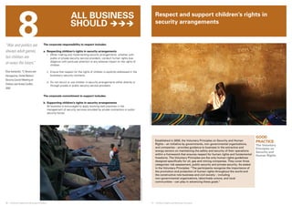 8 
© UNICEF/NYHQ2010-1152/Asselin 
© UNICEF/NYHQ2004-1163/LeMoyne 
Respect and support children’s rights in 
security arrangements 
30 ❘ Children’s Rights and Business Principles 31 ❘ Children’s Rights and Business Principles 
GOOD 
PRACTICE: 
The Voluntary 
Principles on 
Security and 
Human Rights 
“War and politics are 
always adult games, 
but children are 
al¬ways the losers.” 
Eliza Kantardzic, 17, Bosnia and 
Herzegovina, United Nations 
Security Council Meeting on 
Children and Armed Conflict, 
2002 
The corporate responsibility to respect includes: 
a. Respecting children’s rights in security arrangements 
i. When making and implementing security arrangements, whether with 
public or private security service providers, conduct human rights due 
diligence with particular attention to any adverse impact on the rights of 
children. 
ii. Ensure that respect for the rights of children is explicitly addressed in the 
business’s security contracts. 
iii. Do not recruit or use children in security arrangements either directly or 
through private or public security service providers. 
The corporate commitment to support includes: 
b. Supporting children’s rights in security arrangements 
All business is encouraged to apply evolving best practices in the 
management of security services provided by private contractors or public 
security forces. 
Established in 2000, the Voluntary Principles on Security and Human 
Rights – an initiative by governments, non-governmental organizations, 
and companies – provides guidance to business in the extractive and 
energy sectors on maintaining the safety and security of their operations 
within a framework that ensures respect for human rights and fundamental 
freedoms. The Voluntary Principles are the only human rights guidelines 
designed specifically for oil, gas and mining companies. They cover three 
categories: risk assessment, public security and private security. As stated 
in the Voluntary Principles: “The participants recognize the importance of 
the promotion and protection of human rights throughout the world and 
the constructive role business and civil society – including 
non-governmental organizations, labor/trade unions, and local 
communities – can play in advancing these goals.” 
All business 
should  
 