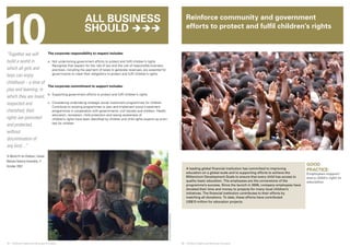 10 
© UNICEF/NYHQ2009-1926crop/Pirozzi 
© UNICEF/NYHQ1999-0859/LeMoyne 
Reinforce community and government 
efforts to protect and fulfil children’s rights 
34 ❘ Children’s Rights and Business Principles 35 ❘ Children’s Rights and Business Principles 
GOOD 
PRACTICE: 
Employees support 
every child’s right to 
education 
“Together we will 
build a world in 
which all girls and 
boys can enjoy 
childhood – a time of 
play and learning, in 
which they are loved, 
respected and 
cherished, their 
rights are promoted 
and protected, 
without 
discrimination of 
any kind…” 
‘A World Fit for Children’, United 
Nations General Assembly, 11 
October 2002 
The corporate responsibility to respect includes: 
a. Not undermining government efforts to protect and fulfil children’s rights 
Recognize that respect for the rule of law and the use of responsible business 
practices, including the payment of taxes to generate revenues, are essential for 
governments to meet their obligations to protect and fulfil children’s rights. 
The corporate commitment to support includes: 
b. Supporting government efforts to protect and fulfil children’s rights. 
c. Considering undertaking strategic social investment programmes for children 
Contribute to existing programmes or plan and implement social investment 
programmes in cooperation with governments, civil society and children. Health, 
education, recreation, child protection and raising awareness of 
children’s rights have been identified by children and child rights experts as priori-ties 
for children. 
A leading global financial institution has committed to improving 
education on a global scale and to supporting efforts to achieve the 
Millennium Development Goals to ensure that every child has access to 
quality basic education. The employees are the cornerstone of the 
programme’s success. Since the launch in 2005, company employees have 
donated their time and money to projects for many local children’s 
initiatives. The financial institution contributes to their efforts by 
matching all donations. To date, these efforts have contributed 
US$13 million for education projects. 
All business 
should  
 
