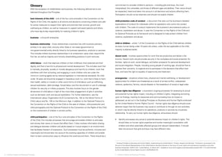 Glossary 
With the exception of child/children and business, the following defined terms are 
italicized throughout the Principles. 
best interests of the child – one of the four core principles in the Convention on the 
Rights of the Child, this applies to all actions and decisions concerning children and calls 
for active measures to respect their rights and promote their survival, growth and 
well-being as children, as well as measures to support and assist parents and others 
who have day-to-day responsibility for realizing children’s rights. 
business – a for-profit enterprise. 
business relationship – those relationships a business has with business partners, 
entities in its value chain, and any other State or non-state (government or 
non-governmental) entity directly linked to its business operations, products or services. 
This includes indirect business relationships in an enterprise’s value chain, beyond the 
first tier, as well as majority and minority shareholding positions in joint ventures. 
child labour – work that deprives children of their childhood, their potential and their 
dignity, and that is harmful to physical and mental development. This includes work that 
is mentally, physically, socially or morally dangerous and harmful to children; work that 
interferes with their schooling; and engaging in work children who are under the 
minimum working age(s) set by national legislation or international standards. No child 
under 18 years old should be engaged in hazardous work (i.e. work that is likely to harm 
their health, safety or morals) or other worst forms of child labour such as trafficking, 
sexual exploitation, debt bondage, forced labour and the recruitment or use of underage 
children for security or military purposes. This also involves focus on the gender 
dimensions of child labour in light of the more likely engagement of girls in activities 
such as domestic work and sexual exploitation. For further elaboration, see the 
International Labour Organization (ILO) Conventions No. 182 on the Worst Forms of 
Child Labour and No. 138 on the Minimum Age, in addition to the Optional Protocol to 
the Convention on the Rights of the Child on the sale of children, child prostitution and 
child pornography and the Optional Protocol to the Convention on the Rights of the Child 
on the involvement of children in armed conflict. 
child participation – one of the four core principles of the Convention on the Rights 
of the Child, this includes processes that encourage and enable children to articulate 
and convey their views on issues that affect them. It also involves information sharing 
and dialogue between children and adults based on mutual respect in an environment 
that facilitates freedom of expression. Such processes must be authentic, inclusive and 
meaningful and should take into account the evolving capacities of children and enable 
them to learn constructive ways to influence the world around them. There should be a 
commitment to consider children’s opinions – including girls and boys, the most 
marginalized, the vulnerable, and those of different ages and abilities. Their views should 
be respected, heard and taken into account in all decisions and actions affecting them. 
Participation should not be tokenistic and should not exploit children. 
child protection code of conduct – a document that sets out the business’s detailed 
expectations of conduct for individuals within its operations who come into contact 
with children. The code of conduct implements the business’s zero-tolerance policy on 
violence, exploitation and abuse. It uses the Convention on the Rights of the Child and 
its Optional Protocols as its framework and is designed to help protect children from 
violence, exploitation and abuse. 
child or children – article 1 of the Convention on the Rights of the Child defines children 
as every human being under 18 years old unless, under the law applicable to the child, 
majority is attained earlier. 
decent work – involves opportunities for work that are productive and deliver a fair 
income. Decent work should provide security in the workplace and social protection for 
families, rights at work, social dialogue, and better prospects for personal development 
and social integration. People, including young people of working age, should be free to 
express their concerns, to organize and to participate in the decisions that affect their 
lives, and have the right to equality of opportunity and treatment. 
emergencies – situations where lives, physical and mental well-being, or development 
opportunities for children are threatened as a result of armed conflict, widespread 
violence, epidemics, famine, natural disaster or the breakdown of social or legal order. 
human rights due diligence – a business’s ongoing processes for assessing its actual 
and potential human rights impact, including on children’s rights, integrating and acting 
upon its findings, tracking its responses and communicating how its impact is 
addressed, as set out in the Guiding Principles on Business and Human Rights endorsed 
by the United Nations Human Rights Council.1 Human rights due diligence should cover 
adverse impact that the business may cause or contribute to through its own activities, 
or which may be directly linked to its operations, products or services by a business 
relationship. To carry out human rights due diligence, all business should: 
• Identify and assess any actual or potential adverse impact on children’s rights. This 
should draw on human rights expertise and involve meaningful consultation with 
children and other potentially affected groups and relevant stakeholders. It should 
take into account that girls and boys may face different risks. 
1 ‘Guiding Principles on Business and Human Rights: Implementing the United Nations “Protect, Respect and Remedy” Framework’ as annexed to the 
Re¬port of the Special Representative of the United Nations Secretary-General on the issue of human rights and transnational corporations and other 
business enterprises, A/HRC/17/31, United Nations, 21 March 2011, available at www.ohchr.org/documents/issues/business/A.HRC.17.31.pdf Endorsed 
by the United Nations Human Rights Council in A/HRC/RES/17/4. 
6 ❘ Children’s Rights and Business Principles 7 ❘ Children’s Rights and Business Principles 
 