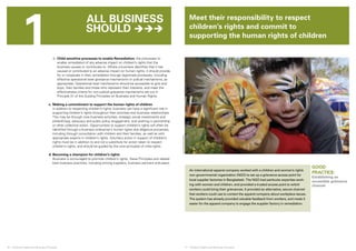 1 Meet their responsibility to respect 
© PLayin g for change 
children’s rights and commit to 
supporting the human rights of children 
All business 
should  
iii. Child-sensitive processes to enable Remediation: the processes to 
enable remediation of any adverse impact on children’s rights that the 
business causes or contributes to. Where a business identifies that it has 
caused or contributed to an adverse impact on human rights, it should provide 
for or cooperate in their remediation through legitimate processes, including 
effective operational level grievance mechanisms or judicial mechanisms, as 
appropriate. Operational level mechanisms should be accessible to girls and 
boys, their families and those who represent their interests, and meet the 
effectiveness criteria for non-judicial grievance mechanisms set out in 
Principle 31 of the Guiding Principles on Business and Human Rights. 
c. Making a commitment to support the human rights of children 
In addition to respecting children’s rights, business can have a significant role in 
supporting children’s rights throughout their activities and business relationships. 
This may be through core business activities, strategic social investments and 
philanthropy, advocacy and public policy engagement, and working in partnership 
or other collective action. Opportunities to support children’s rights will often be 
identified through a business enterprise’s human rights due diligence processes, 
including through consultation with children and their families, as well as with 
appropriate experts in children’s rights. Voluntary action in support of children’s 
rights must be in addition to and not a substitute for action taken to respect 
children’s rights, and should be guided by the core principles of child rights. 
d. Becoming a champion for children’s rights 
Business is encouraged to promote children’s rights, these Principles and related 
best business practices, including among suppliers, business partners and peers. 
16 ❘ Children’s Rights and Business Principles 17 ❘ Children’s Rights and Business Principles 
GOOD 
PRACTICE: 
Establishing an 
accessible grievance 
channel 
An international apparel company worked with a children and women’s rights 
non-governmental organization (NGO) to set up a grievance access point for 
local supplier factories in Bangladesh. The NGO had particular expertise work-ing 
with women and children, and provided a trusted access point to which 
workers could bring their grievances. It provided an alternative, secure channel 
that workers could use to contact the apparel company about workplace issues. 
The system has already provided valuable feedback from workers, and made it 
easier for the apparel company to engage the supplier factory in remediation. 
 