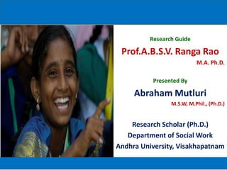 Research Guide

 Prof.A.B.S.V. Ranga Rao
                           M.A. Ph.D.

           Presented By

     Abraham Mutluri
                 M.S.W, M.Phil., (Ph.D.)


    Research Scholar (Ph.D.)
   Department of Social Work
Andhra University, Visakhapatnam
 