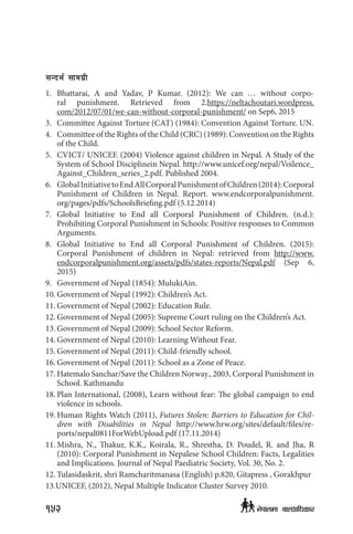 ;Gbe{ ;fdu|L
1.	Bhattarai, A and Yadav, P Kumar. (2012): We can … without corpo-
ral  punishment. Retrieved from 2.https://neltachoutari.wordpress.
com/2012/07/01/we-can-without-corporal-punishment/ on Sep6, 2015
3. 	 Committee Against Torture (CAT) (1984): Convention Against Torture. UN.
4. 	 Committee of the Rights of the Child (CRC) (1989): Convention on the Rights
of the Child.
5. 	 CVICT/ UNICEF. (2004) Violence against children in Nepal. A Study of the
System of School Disciplinein Nepal. http://www.unicef.org/nepal/Voilence_
Against_Children_series_2.pdf. Published 2004.
6. 	 GlobalInitiativetoEndAllCorporalPunishmentofChildren(2014):Corporal
Punishment of Children in Nepal. Report. www.endcorporalpunishment.
org/pages/pdfs/SchoolsBriefing.pdf (5.12.2014)
7.	Global Initiative to End all Corporal Punishment of Children. (n.d.):
Prohibiting Corporal Punishment in Schools: Positive responses to Common
Arguments.
8.	Global Initiative to End all Corporal Punishment of Children. (2015):
Corporal Punishment of children in Nepal: retrieved from http://www.
endcorporalpunishment.org/assets/pdfs/states-reports/Nepal.pdf (Sep 6,
2015)
9.	 Government of Nepal (1854): MulukiAin.
10.	Government of Nepal (1992): Children’s Act.
11.	Government of Nepal (2002): Education Rule.
12.	Government of Nepal (2005): Supreme Court ruling on the Children’s Act.
13.	Government of Nepal (2009): School Sector Reform.
14.	Government of Nepal (2010): Learning Without Fear.
15.	Government of Nepal (2011): Child-friendly school.
16.	Government of Nepal (2011): School as a Zone of Peace.
17.	Hatemalo Sanchar/Save the Children Norway., 2003, Corporal Punishment in
School. Kathmandu
18.	Plan International, (2008), Learn without fear: The global campaign to end
violence in schools.
19.	Human Rights Watch (2011), Futures Stolen: Barriers to Education for Chil-
dren with Disabilities in Nepal http://www.hrw.org/sites/default/files/re-
ports/nepal0811ForWebUpload.pdf (17.11.2014)
11.	Mishra, N., Thakur, K.K., Koirala, R., Shrestha, D. Poudel, R. and Jha, R
(2010): Corporal Punishment in Nepalese School Children: Facts, Legalities
and Implications. Journal of Nepal Paediatric Society, Vol. 30, No. 2.
12.	Tulasidaskrit, shri Ramcharitmanasa (English) p.820, Gitapress , Gorakhpur
13.UNICEF, (2012), Nepal Multiple Indicator Cluster Survey 2010.
152 g]kfndf afnclwsf/
 