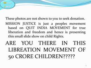 Mission
Justice
These photos are not shown to you to seek donation.
MISSION JUSTICE is just a peoples movement
based on QUIT INDIA MOVEMENT for true
liberation and freedom and hence is presenting
this small slide show on child Rights.
ARE YOU THERE IN THIS
LIBREATION MOVEMENT OF
50 CRORE CHILDREN?????
1
 