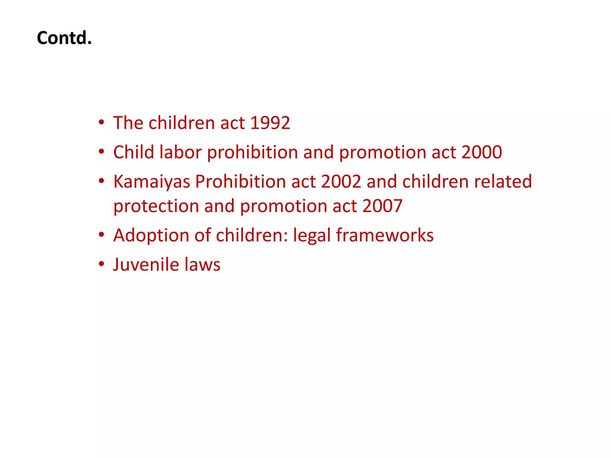 Contd.



         • The children act 1992
         • Child labor prohibition and promotion act 2000
         • Kamaiyas Prohibition act 2002 and children related
           protection and promotion act 2007
         • Adoption of children: legal frameworks
         • Juvenile laws
 