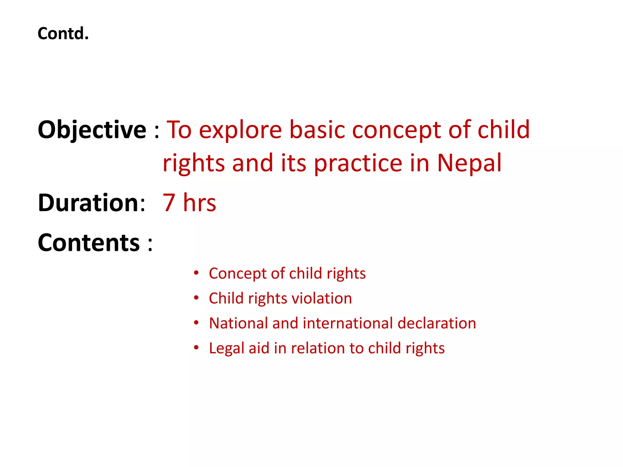 Contd.




Objective : To explore basic concept of child
           rights and its practice in Nepal
Duration: 7 hrs
Contents :
              •   Concept of child rights
              •   Child rights violation
              •   National and international declaration
              •   Legal aid in relation to child rights
 