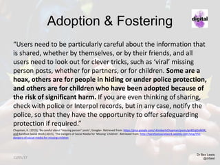 Adoption & Fostering
“Users need to be particularly careful about the information that
is shared, whether by themselves, or by their friends, and all
users need to look out for clever tricks, such as ‘viral’ missing
person posts, whether for partners, or for children. Some are a
hoax, others are for people in hiding or under police protection,
and others are for children who have been adopted because of
the risk of significant harm. If you are even thinking of sharing,
check with police or Interpol records, but in any case, notify the
police, so that they have the opportunity to offer safeguarding
protection if required.”
Chapman, K. (2015), ‘Be careful about “missing person” posts’, Google+. Retrieved from: https://plus.google.com/+KimberlyChapman/posts/gn8ZrgGnMXK,
and Barefoot Social Work (2015), ‘The Dangers of Social Media for 'Missing' Children’. Retrieved from: http://barefootsocialwork.weebly.com/blog/the-
dangers-of-social-media-for-missing-children
Dr Bex Lewis
@drbexl11/05/17
 