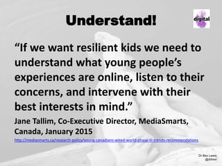Understand!
“If we want resilient kids we need to
understand what young people’s
experiences are online, listen to their
concerns, and intervene with their
best interests in mind.”
Jane Tallim, Co-Executive Director, MediaSmarts,
Canada, January 2015
http://mediasmarts.ca/research-policy/young-canadians-wired-world-phase-iii-trends-recommendations
Dr Bex Lewis
@drbexl
 