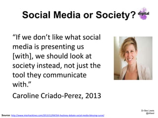 Social Media or Society?
Dr Bex Lewis
@drbexl
“If we don’t like what social
media is presenting us
[with], we should look at
society instead, not just the
tool they communicate
with.”
Caroline Criado-Perez, 2013
Source: http://www.interhacktives.com/2013/12/04/5th-hackney-debate-social-media-blessing-curse/
 