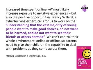 Increased time spent online will most likely
increase exposure to negative experiences – but
also the positive opportunities. Nancy Willard, a
cyberbullying expert, calls for us to work on the
“understanding that the vast majority of young
people want to make good choices, do not want
to be harmed, and do not want to see their
friends or others harmed”. We can’t control their
whole environment, online or offline, so parents
need to give their children the capability to deal
with problems as they come across them.
Raising Children in a Digital Age, p.63
 