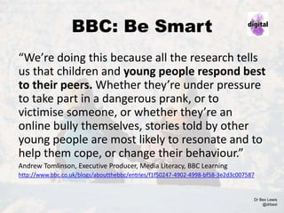 BBC: Be Smart
“We’re doing this because all the research tells
us that children and young people respond best
to their peers. Whether they’re under pressure
to take part in a dangerous prank, or to
victimise someone, or whether they’re an
online bully themselves, stories told by other
young people are most likely to resonate and to
help them cope, or change their behaviour.”
Andrew Tomlinson, Executive Producer, Media Literacy, BBC Learning
http://www.bbc.co.uk/blogs/aboutthebbc/entries/f1f50247-4902-4998-bf58-3e2d3c007587
Dr Bex Lewis
@drbexl
 