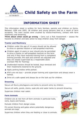 Child Safety on the Farm
INFORMATION SHEET
This information sheet is written for farm families, parents and children on farms.
Between 1996 and 2005, 38 children and young persons died as a result of farm
accidents. The main causes were crushed by tractor/machinery, contact with farm
machinery and drowning.
Think about what could go wrong – Carry out a Risk Assessment – assess the
hazards to children and take action to keep children away from danger.
Tractor and Machinery
Children under the age of 14 years should not be allowed
to drive or operate tractors or self-propelled machines.
Children aged 14 years or over should only be permitted
to drive a tractor or self-propelled machine on the farm
and only if they have received training from a competent
training provider, the seat and controls are adjusted and
they are closely supervised by a responsible adult.
(Contact FRS for Training)
Unattended tractors should be locked, keys removed and
their implements lowered to the ground.
Apply parking brakes while parked.
ATV’s are not toys – provide proper training and supervision and always wear a
helmet.
Drive at a safe speed and always be on the look out for children.
Drowning
Secure all Slurry pits/lagoons and tanks to prevent entry by children.
Secure all wells, ponds, drains, soak pits and water tanks to prevent drowning.
Supervise children near water.
Farm Animals
Children are at risk from all farm animals in particular bulls,
rams, boars and horses.
Exclude children from danger areas.
Fit correct fencing and gates where potentially dangerous
animals are kept.
Supervise children when they are feeding or close to animals.
 