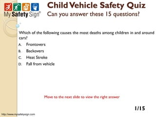 Child Vehicle Safety Quiz
                                Can you answer these 15 questions?

              Which of the following causes the most deaths among children in and around
              cars?
             A.    Frontovers
             B.    Backovers
             C.    Heat Stroke
             D.    Fall from vehicle




                               Move to the next slide to view the right answer


                                                                                 1/15
http://www.mysafetysign.com
 