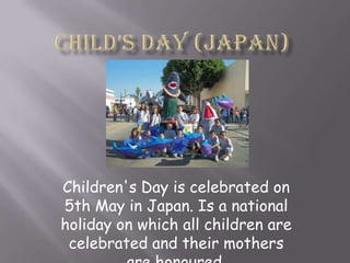Child’s day (Japan)  Children's Day is celebrated on 5th May in Japan. Is a national holiday on which all children are celebrated and their mothers are honoured.  