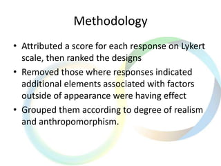 Methodology
• Attributed a score for each response on Lykert
scale, then ranked the designs
• Removed those where responses indicated
additional elements associated with factors
outside of appearance were having effect
• Grouped them according to degree of realism
and anthropomorphism.
 