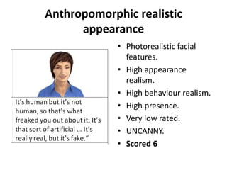 Anthropomorphic realistic
appearance
• Photorealistic facial
features.
• High appearance
realism.
• High behaviour realism.
• High presence.
• Very low rated.
• UNCANNY.
• Scored 6
 