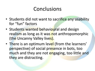Conclusions
• Students did not want to sacrifice any usability
for “fun” factors
• Students wanted behavioural and design
realism as long as it was not anthropomorphic
(the Uncanny Valley lives).
• There is an optimum level (from the learners’
perspective) of social presence in bots, too
much and they are not engaging, too little and
they are distracting.
 