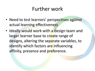 Further work
• Need to test learners’ perspectives against
actual learning effectiveness
• Ideally would work with a design team and
larger learner base to create range of
designs, altering the separate variables, to
identify which factors are influencing
affinity, presence and preference.
 