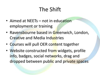 The Shift
• Aimed at NEETs – not in education
employment or training
• Ravensbourne based in Greenwich, London,
Creative and Media Industries
• Courses will pull OER content together
• Website constructed from widgets, profile
info, badges, social networks, drag and
dropped between public and private spaces
 